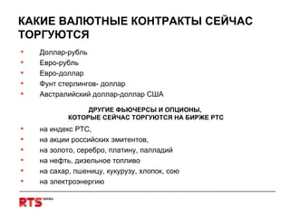 КАКИЕ ВАЛЮТНЫЕ КОНТРАКТЫ СЕЙЧАС ТОРГУЮТСЯ Доллар-рубль Евро-рубль Евро-доллар   Фунт стерлингов- доллар Австралийский доллар-доллар США ДРУГИЕ ФЬЮЧЕРСЫ И ОПЦИОНЫ,  КОТОРЫЕ СЕЙЧАС ТОРГУЮТСЯ НА БИРЖЕ РТС на индекс РТС,  на акции российских эмитентов,  на золото, серебро, платину, палладий на нефть, дизельное топливо на сахар, пшеницу, кукурузу, хлопок, сою на электроэнергию 