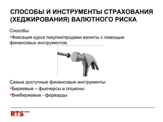 СПОСОБЫ И ИНСТРУМЕНТЫ СТРАХОВАНИЯ (ХЕДЖИРОВАНИЯ) ВАЛЮТНОГО РИСКА Способы: Фиксация курса покупки/продажи валюты с помощью финансовых инструментов . Самые доступные финансовые инструменты : Биржевые – фьючерсы и опционы Внебиржевые - форварды 