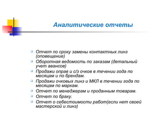 Аналитические отчеты Отчет по сроку замены контактных линз (оповещение) Оборотная ведомость по заказам (детальный учет авансов) Продажи оправ и с/з очков в течении года по месяцам и по брендам. Продажи очковых линз и МКЛ в течении года по месяцам по маркам. Отчет по менеджерам и проданным товарам. Отчет по браку. Отчет о себестоимости работ(если нет своей мастерской и линз) 