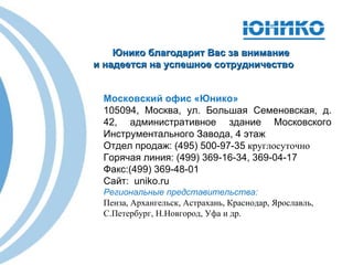 Московский офис «Юнико» 105094, Москва, ул. Большая   Семеновская, д. 42, административное здание Московского Инструментального Завода, 4 этаж Отдел продаж:  (49 5 ) 500-97-35  круглосуточно   Горячая линия:  (499) 369-16-34, 369-04-17 Факс:(499) 369-48-01  Сайт:  uniko.ru Региональные представительства: Пенза ,  Архангельск ,  Астрахань ,  Краснодар ,  Ярославль ,  С.Петербург, Н.Новгород, Уфа и др. Юнико благодарит Вас за внимание и надеется на успешное сотрудничество 