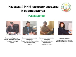   Казахский НИИ картофелеводства и овощеводства            РУКОВОДСТВОГенеральный директор  –Айтбаев Темиржан Еркасович, кандидат  с.-х.наук,доцентЗаместитель генерального директора –Амиров Бахытбек Мустафаулы, кандидат  с.-х.наук,доцентЗаместитель генерального директора–АсанбековАлтынбекАбибуллаевич, кандидат  с.-х.наукСекретарь Ученого и Координационного советов –Джанабаева Тамара Тураровна