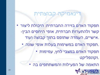 דינאמיקה קבוצתית תפקוד האדם בזירה החברתית :  היכולת ליצור קשר ולהתערות חברתית ,  אופי היחסים הבין - אישיים ,  העמדה שתופס בתוך קבוצה ועוד . תפקוד האדם במשימות בעלות אופי שונה . תפקוד האדם במצבי לחץ ,  עמימות וקונפליקט . התאמה של הפעילות והמשתתפים בה לתפקיד . 