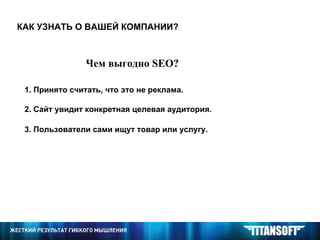 КАК УЗНАТЬ О ВАШЕЙ КОМПАНИИ? Чем выгодно  SEO ? 1. Принято считать, что это не реклама. 2. Сайт увидит конкретная целевая аудитория. 3. Пользователи сами ищут товар или услугу. 