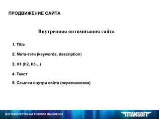 ПРОДВИЖЕНИЕ САЙТА Внутренняя оптимизация сайта 1.  Title 2. Мета-тэги ( keywords, description ) 3.  H1 (h2, h3…) 4 . Текст 5. Ссылки внутри сайта (перелинковка) 