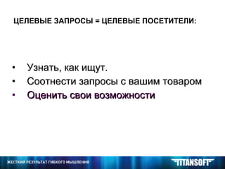 ЦЕЛЕВЫЕ ЗАПРОСЫ = ЦЕЛЕВЫЕ ПОСЕТИТЕЛИ: Узнать, как ищут. Соотнести запросы с вашим товаром Оценить свои возможности 