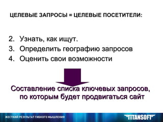 ЦЕЛЕВЫЕ ЗАПРОСЫ = ЦЕЛЕВЫЕ ПОСЕТИТЕЛИ: Узнать, как ищут. Определить географию запросов Оценить свои возможности Составление списка ключевых запросов, по которым будет продвигаться сайт   