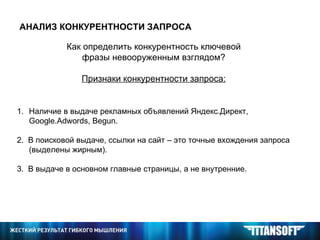 АНАЛИЗ КОНКУРЕНТНОСТИ ЗАПРОСА Как определить конкурентность ключевой фразы невооруженным взглядом? Признаки конкурентности запроса: Наличие в выдаче рекламных объявлений Яндекс.Директ,  Google . Adwords ,  Begun .  2.  В поисковой выдаче, ссылки на сайт – это точные вхождения запроса (выделены жирным). 3.  В выдаче в основном главные страницы, а не внутренние.  
