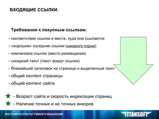 ВХОДЯЩИЕ ССЫЛКИ. Требования к покупным ссылкам: -  соответствие ссылки и места, куда она ссылается  -  «хорошие» соседние ссылки ( никакого порно ) -  компановка ссылки (место размещения) -  соседний текст (текст вокруг ссылки) - б лижайший заголовок на странице и выделенный текст - общий контент страницы - общий контент сайта - Возраст сайта и скорость индексации страниц - Наличие точных и не точных анкоров 