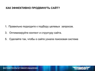КАК ЭФФЕКТИВНО ПРОДВИНУТЬ САЙТ? Правильно подходите к подбору целевых  запросов. Оптимизируйте контент и структуру сайта. Сделайте так, чтобы о сайте узнала поисковая система 