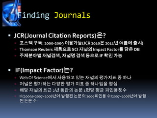 Finding JournalsJCR(Journal Citation Reports)은?포스텍 구독: 2000-2009 이용가능(JCR 2010은 2011년 여름에 출시)Thomson Reuters 제품으로 SCI 저널의 Impact Factor를 담은 DB주제분야별저널검색, 저널명 검색 등으로 IF 확인 가능IF(Impact Factor)는?Web Of Science에서 사용하고 있는 저널의 평가지표 중 하나저널은 평가하는 다양한 평가 지표 중 하나임을 명심해당 저널의 최근 2년 동안의 논문 1편당 평균 피인용횟수IF(2009)=2007~2008년에 발행된 논문의 2009피인용 수/2007~2008년에 발행된 논문 수