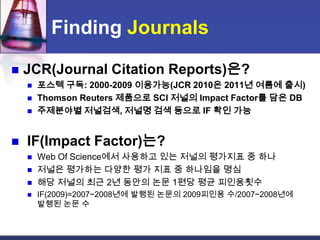 Finding JournalsJCR(Journal Citation Reports)은?포스텍 구독: 2000-2009 이용가능(JCR 2010은 2011년 여름에 출시)Thomson Reuters 제품으로 SCI 저널의 Impact Factor를 담은 DB주제분야별저널검색, 저널명 검색 등으로 IF 확인 가능IF(Impact Factor)는?Web Of Science에서 사용하고 있는 저널의 평가지표 중 하나저널은 평가하는 다양한 평가 지표 중 하나임을 명심해당 저널의 최근 2년 동안의 논문 1편당 평균 피인용횟수IF(2009)=2007~2008년에 발행된 논문의 2009피인용 수/2007~2008년에 발행된 논문 수