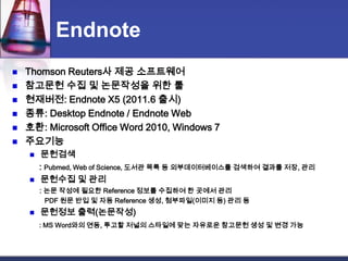 EndnoteThomson Reuters사 제공 소프트웨어참고문헌 수집 및 논문작성을 위한 툴현재버전: Endnote X5 (2011.6 출시)종류: DesktopEndnote /Endnote Web호환: Microsoft Office Word 2010, Windows 7주요기능문헌검색     : Pubmed, Web of Science, 도서관 목록등 외부데이터베이스를 검색하여결과를 저장, 관리문헌수집 및 관리: 논문 작성에 필요한 Reference 정보를 수집하여 한 곳에서 관리        PDF 원문 반입 및 자동 Reference 생성, 첨부파일(이미지 등) 관리 등문헌정보 출력(논문작성): MS Word와의 연동, 투고할 저널의 스타일에 맞는 자유로운 참고문헌 생성 및 변경 가능 