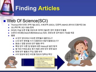 Finding ArticlesWeb Of Science(SCI)Thomson에서 만든 과학기술 (SCI), 사회과학 (SSCI), 인문학 (A&HCI) 분야의 인용색인 DB포스텍구독: SCI 1995-현재SCI(E) 저널논문만을 대상으로 검색이 필요한 경우 유용하게 활용논문의 피인용(Cited)/인용(Reference)정보, 연관논문 검색 등의 기능을 제공활용내 연구 분야에서 어떠한 문헌들이 출판되나?나의 연구 문헌을 누가 인용하며 어떻게 활용되는가?동료나 경쟁 상대의 연구 활동 추적특정 연구 이론 및 방법에 대한 History와 발전 탐색몇 개의 키워드로는 찾기 힘든 관련 연구 문헌 발견현재 연구 활동의 주요 경향 파악서지 정보에 담긴 피인용 정보의 정확성 확인
