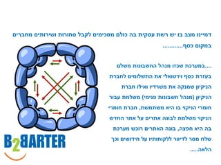 ‫דמיינו מצב בו יש רשת עסקית בה כולם מסכימים לקבל סחורות ושירותים מחברים‬
                                                      ‫במקום כסף............‬


                                    ‫....במערכת שכזו מנהל החשבונות משלם‬
                                  ‫בעזרת כסף וירטואלי את התשלומים לחברת‬
                                      ‫הניקיון שמנקה את משרדיו ואילו חברת‬
                                 ‫הניקיון (מנהל חשבונות פנימי) משלמת עבור‬
                                 ‫חומרי הניקוי בו היא משתמשת, חברת חומרי‬
                                  ‫הניקוי משלמת לבונה אתרים על אתר החדש‬
                                   ‫בה היא חפצה, בונה האתרים רוכש מערכת‬
                                  ‫שלח מסר לדיוור ללקוחותיו על חידושים וכך‬
                                                                 ‫הלאה.....‬
 