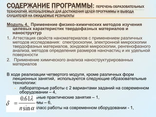 тестирование – 2. Содержание программы: Перечень образовательных технологий, используемых для достижения целей программы и вывода слушателей на ожидаемые результаты Модуль 2. Применение фундаментальных физико-химических основ получения твердофазных материалов и наноструктурСтруктура модуля1. Применение наноматериалов: виды, методы получения, области применения2. Изучение  структуры и свойств наноматериалов: законы физико-химии материалов и наноструктур.В ходе реализации второго модуля, кроме различных форм лекционных занятий,  используются следующие образовательные технологии:лабораторные работы с 2 вариантами заданий на современном оборудовании – 3,
