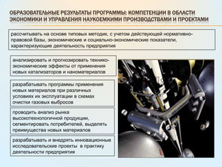 Образовательные результаты программы: компетенции в области экономики и управления наукоемкими производствами и проектамирассчитывать на основе типовых методик, с учетом действующей нормативно-правовой базы, экономические и социально-экономические показатели, характеризующие деятельность предприятияанализировать и прогнозировать технико-экономические эффекты от применения новых катализаторов и наноматериаловразрабатывать программы применения новых материалов при различных условиях их эксплуатации в схемах очистки газовых выбросовпроводить анализ рынка высокотехнологичной продукции, сегментировать потребителей, выделять преимущества новых материаловразрабатывать и внедрять инновационные исследовательские проекты  в практику деятельности предприятия