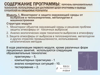 Содержание программы: Перечень образовательных технологий, используемых для достижения целей программы и вывода слушателей на ожидаемые результатыМодуль 1.Мониторинг и защита окружающей среды от выбросов в теплоэнергетике, металлургии и машиностроении Структура модуля1.  Мониторинг объектов окружающей среды и решение проблем защиты атмосферы от  токсичных выбросов 2.  Анализ экологических норм токсичности выбросов в атмосферу3. Защита атмосферы от выбросов в теплоэнергетике, металлургии и других отраслях промышленности, использование каталитических методов В ходе реализации первого модуля, кроме различных форм лекционных занятий,  используются следующие образовательные технологии:практикумы – 5,