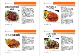 紅麴酒香豬腩排                    產品特色:
                         • 產品特色                 韓式豬梅花                 產品特色:
                                                                    • 產品特色
                           吉康主廚自釀天然紅麴醬                                採用最上等.好吃的豬梅
       (CD07)              汁,採用自然發酵100天,香            (CD08)           花肉,以天然香料浸泡嫩
                           醇.濃郁.健康!使用上等豬                              化,綑綁定成型, ,放入
                           腩排,採以天然蔬果汁醃漬.                              100℃蒸箱,蒸煮超過1小
                           浸泡.嫩化,放入100℃蒸箱,
                           蒸煮超過2小時,,再以高溫                              時,淋上韓式風味醬汁!韓
                           180 ℃烤箱烘烤,淋上主廚                             式風味醬汁採天然香辛
                           自製紅麴醬汁!具健康訴求,                              料調製而成,微酸.微甜.
                           肉質Q嫩具膠質.醬汁爽口!                              微鹹.微辣綜合兼具!
                           烹調方式:
                         • 烹調方式                                       烹調方式:
                                                                    • 烹調方式
                           提前一日將產品放於冷藏,                               提前一日將產品放於冷
                           將排餐耐熱包直接置於沸                                藏,將排餐耐熱包直接置
                           水中隔水加熱,約需10~15                             於沸水中隔水加熱,約需
主成分：豬腩排.紅糟.醬油.糖.米酒.調味粉     分鐘(若冷凍則需增加一倍      主成分：豬梅花肉.醬油.味霖.韓式泡菜.調味粉 15~20分鐘(若冷凍則需
                           的時間)。                                      增加一倍的時間)。
規格：370公克／包                               5   規格：310公克／包                            6




                                                台式牛肉燉
法式羊排(CD09)
法式羊排                      產品特色:
                        • 產品特色                                       產品特色:
                                                                   • 產品特色
                          羊腩排採最天然的蔬果嫩
                                                   (CD10)            採用紐西蘭安格斯牛的三
                          化浸泡,放入100℃蒸箱,蒸                             爪花腱肉,穿刺後浸泡於台
                          煮超過1小時,再淋上法式                               式風味醬汁24小時,並放入
                          風味醬汁!醬汁採純法式風                               100℃蒸箱,蒸煮超過2小時,
                          味,清香爽口,內含許多普                               再將其分切塊,並淋上主廚
                          羅旺斯類型的高級辛香料!                               特調中式風味醬汁,口味大
                          法式羊腩排為高級西餐!                                眾化,已分切塊~食用方便!
                          烹調方式:
                        • 烹調方式                                       烹調方式:
                                                                   • 烹調方式
                          提前一日將產品放於冷藏,                               提前一日將產品放於冷藏,
                          將排餐耐熱包直接置於沸                                將排餐耐熱包直接置於沸
                          水中隔水加熱,約需10~15                             水中隔水加熱,約需10~15
                          分鐘(若冷凍則需增加一倍                               分鐘(若冷凍則需增加一倍
主成分：羊腩排.洋蔥.蕃茄糊.糖.醬油.鹽.調味粉 的時間)。              主成分：牛三爪花腱肉.洋蔥.醬油.味霖.調味粉 的時間)。

規格：370公克／包                               7   規格：250公克／包                            8
 