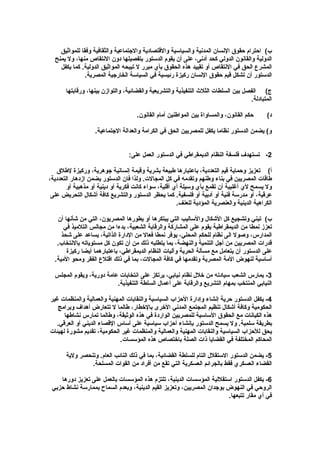 ‫‌ب( احترام حقوق النسان المدنية والسياسية والقتصادية والجتماعية والثقافية وفقا للمواثيق‬
  ‫الدولية والقانون الدولي كحد أدنى، على أن يقوم الدستور بتفصيلها دون النتقاص منها، ول يمنح‬
    ‫المشرع الحق في النتقاص أو تقييد هذه الحقوق بأي مبرر ل تبيحه المواثيق الدولية. كما يكفل‬
               ‫الدستور أن تشكل قيم حقوق النسان ركيزة رئيسية في السياسة الخارجية المصرية.‬

       ‫‌ج( الفصل بين السلطات الثلث التنفيذية والتشريعية والقضائية، والتوازن بينها، ورقابتها‬
                                                                                    ‫المتبادلة.‬

                                     ‫حكم القانون، والمساواة بين المواطنين أمام القانون.‬     ‫‌د(‬

                   ‫و( يضمن الدستور نظاما يكفل للمصريين الحق في الكرامة والعدالة الجتماعية.‬


                                  ‫2- تستهدف فلسفة النظام الديمقراطي في الدستور العمل على:‬

   ‫‌أ( تعزيز وحماية قيم التعددية، باعتبارها طبيعة بشرية وقيمة إنسانية جوهرية، وركيزة لطلق‬
‫طاقات المصريين في بناء وطنهم وتقدمه في كل المجالت. ولذا فان الدستور يضمن ازدهار التعددية،‬
        ‫ول يسمح لي أغلبية أن تقمع بأي وسيلة أي أقلية، سواء كانت فكرية أو دينية أو مذهبية أو‬
 ‫عرقية، أو مدرسة فنية أو أدبية أو فلسفية. كما يحظر الدستور والتشريع كافة أشكال التحريض على‬
                                                      ‫الكراهية الدينية والعنصرية المؤدية للعنف.‬

   ‫‌ب( تبني وتشجيع كل الشكال والساليب التي يبتكرها أو يطورها المصريون، التي من شأنها أن‬
      ‫تعزز نمطا من الديمقراطية يقوم على المشاركة والرقابة الشعبية، بدءا من مجالس التلميذ في‬
     ‫المدارس، وصول الى نظام للحكم المحلي، يوفر نمطا فعال من الدارة الذاتية، يساعد على شحذ‬
   ‫قدرات المصريين من أجل التنمية والنهضة، بما يتطلبه ذلك من أن تكون كل مستوياته بالنتخاب.‬
       ‫على الدستور أن يتعامل مع مسألة الحرية وآليات النظام الديمقراطي، باعتبارهما أيضا ركيزة‬
  ‫أساسية لنهوض المة المصرية وتقدمها في كافة المجالت، بما في ذلك اقتلع الفقر ومحو المية.‬

  ‫3- يمارس الشعب سيادته من خلل نظام نيابي، يرتكز على انتخابات عامة دورية، ويقوم المجلس‬
                          ‫النيابي المنتخب بمهام التشريع والرقابة على أعمال السلطة التنفيذية.‬

‫4- يكفل الدستور حرية إنشاء وإدارة الحزاب السياسية والنقابات المهنية والعمالية والمنظمات غير‬
   ‫الحكومية وكافة أشكال تنظيم المجتمع المدني الخرى بالخطار، طالما ل تتعارض أهداف وبرامج‬
      ‫هذه الكيانات مع الحقوق الساسية للمصريين الواردة في هذه الوثيقة، وطالما تمارس نشاطها‬
  ‫بطريقة سلمية. ول يسمح الدستور بإنشاء أحزاب سياسية على أساس القصاء الديني أو العرقي.‬
‫يحق للحزاب السياسية والنقابات المهنية والعمالية والمنظمات غير الحكومية، تقديم مشورة لهيئات‬
                             ‫المحاكم المختلفة في القضايا ذات الصلة باختصاص هذه المؤسسات.‬

       ‫5- يضمن الدستور الستقلل التام للسلطة القضائية، بما في ذلك النائب العام. وتنحصر ولية‬
                ‫القضاء العسكري فقط بالجرائم العسكرية التي تقع من أفراد من القوات المسلحة.‬

    ‫6- يكفل الدستور استقللية المؤسسات الدينية، تلتزم هذه المؤسسات بالعمل على تعزيز دورها‬
 ‫الروحي في النهوض بوجدان المصريين، وتعزيز القيم الدينية، وبعدم السماح بممارسة نشاط حزبي‬
                                                                       ‫في أي مقار تتبعها.‬
 