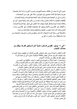 ‫مشيرة إلي أنه يجب أن نتكاتف جميعا للنهوض بمصرنا العزيزة واننا نأمل كجمعية‬
     ‫خيرية واجتماعية اقامة مجتمع راق منتج ليس عالة علي غيره من المجتمعات،‬
    ‫وأشارت إلي أن الجمعية تضم لجنة للرعاية الجتماعية للسيدات ولجانا للخدمات‬
 ‫الثقافية والعلمية والغاثة والمشروعات والمدارس والتبرعات ولجنة تيسير الزواج‬
 ‫وكذلك نخبة دعوية وقوافل طبية وتهدف هذه اللجان إلي توفير حياة كريمة للسيدات‬
  ‫والطفال غير القادرين واليتام وتوفير كل احتياجات للطلب غير القادرين وسداد‬
        ‫المصروفات الدراسية عنهم ورعايتهم ومتابعتهم صحيا واجتماعيا ودراسيا،‬
‫بالضافة الى رعاية المرأة المعيلة والرامل ومفقودي النسب وأصحاب الحاجات من‬
                                          ‫أبناء المحافظة سواء بالمدن أو القري.‬
                                                                ‫........................‬


  ‫* في ٤١ يوليو، القومى للسكان: تنمية المرأة وتغيير فكرها سيقلل من‬
                                                     ‫معدلت النجاب‬
‫أكدت الدكتورة أميمة إدريس مقررالمجلس القومى للسكان أن تخفيض معدل النمو لم‬
     ‫يأ ِ بالهدف المرجو منه فى خفض الكثافة السكانية، مشيرة الى أن تنمية المرأة‬
                                                                          ‫ت‬
                                         ‫وتغيير فكرها سيقلل من معدلت النجاب.‬
       ‫وأوضحت د/ أميمة خلل برنامج صباح الخير يا مصر بالتليفزيون المصرى‬
     ‫الربعاء أن تحديد النسل له محوران الول تنظيم السرة والخرالتنمية، وخلل‬
  ‫الفترة السابقة تم التركيز على المحورالول وإهمال الخير، مشيرة الى أن التجربة‬
         ‫الصينية تعتبر نموذجا يحتذى به فى رفع مستوى المواطن وخفض النجاب.‬
 ‫وأشارت الدكتورة سحر السنباطى رئيس قطاع السكان بوزارة الصحة الى أن نسبة‬
‫استخدام وسائل تنظيم السرة كانت 42% زادت الى 06% خلل السنوات الخيرة،‬
‫مشيرة الى أن 03% من السيدات بالصعيد يستخدمن وسائل منع الحمل؛ وذلك بسبب‬
     ‫أن 06% منهن أميات و 09% ل يعملن. وأضافت أن زيادة النجاب ترجع الى‬
 ‫انتشار بعض المفاهيم الخاطئة مثل رغبة البعض فى إنجاب الذكور وغيرها، ول بد‬
‫من وجود برامج توعية مختلفة عن طريق تعليم المرأة حرفة لتصنيع منتجات يمكنها‬
      ‫بيعها ورفع مستوى معيشة أسرتها، ودعت الشباب للمشاركة فى تنمية الصعيد‬
‫والمناطق العشوائية ونشر الوعى الجتماعى والثقافى لهم ول بد من إقناع المواطنين‬
     ‫بأهمية تحديد النجاب. وتابعت د/ سحر" إن مصر استطاعت من خلل برنامج‬
‫تنظيم السرة تخفيض معدلت وفيات الطفال والمهات ووزارة الصحة مستمرة فى‬
‫تقديم خدماتها من أجل تحديد النسل". مشيرة الى أنه ل بد لكل أسرة من أن تحددعدد‬
   ‫الطفال المرجو إنجابهم على أل يزيدوا عن اثنين وعلى فترات تتراوح من سنتين‬
                                                             ‫الى خمس سنوات.‬
 