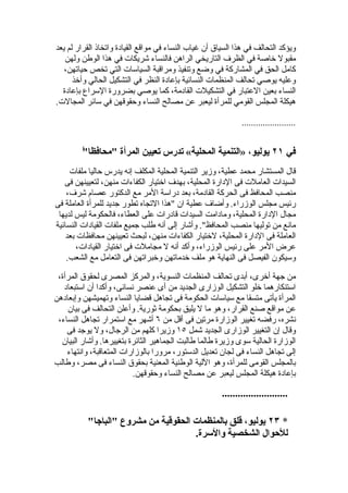 ‫ويؤكد التحالف في هذا السياق أن غياب النساء في مواقع القيادة واتخاذ القرار لم يعد‬
   ‫مقبول خاصة في الظرف التاريخي الراهن فالنساء شريكات في هذا الوطن ولهن‬
   ‫كامل الحق في المشاركة في وضع وتنفيذ ومراقبة السياسات التي تخص حياتهن،‬
      ‫وعليه يوصي تحالف المنظمات النسائية بإعادة النظر في التشكيل الحالي وأخذ‬
  ‫النساء بعين العتبار في التشكيلت القادمة، كما يوصي بضرورة السراع بإعادة‬
‫هيكلة المجلس القومي للمرأة ليعبر عن مصالح النساء وحقوقهن في سائر المجالت.‬

                                                              ‫.......................‬


         ‫"‬
         ‫في ١٢ يوليو، »التنمية المحلية« تدرس تعيين المرأة "محافظا ً‬
     ‫قال المستشار محمد عطية، وزير التنمية المحلية المكلف إنه يدرس حاليا ملفات‬
   ‫السيدات العاملت فى الدارة المحلية، بهدف اختيار الكفاءات منهن، لتعيينهن فى‬
    ‫منصب المحافظ فى الحركة القادمة، بعد دراسة المر مع الدكتور عصام شرف،‬
‫رئيس مجلس الوزراء. وأضاف عطية ان "هذا التجاه تطور جديد للمرأة العاملة فى‬
 ‫مجال الدارة المحلية، ومادامت السيدات قادرات على العطاء، فالحكومة ليس لديها‬
‫مانع من توليها منصب المحافظ". وأشار إلى أنه طلب جميع ملفات القيادات النسائية‬
    ‫العاملة فى الدارة المحلية، لختيار الكفاءات منهن، لبحث تعيينهن محافظات بعد‬
        ‫عرض المر على رئيس الوزراء، وأكد أنه ل مجاملت فى اختيار القيادات،‬
    ‫وسيكون الفيصل فى النهاية هو ملف خدماتهن وخبراتهن فى التعامل مع الشعب.‬

 ‫من جهة أخرى، أبدى تحالف المنظمات النسوية، والمركز المصرى لحقوق المرأة،‬
   ‫استنكارهما خلو التشكيل الوزارى الجديد من أى عنصر نسائى، وأكدا أن استبعاد‬
‫المرأة يأتى متسقا مع سياسات الحكومة فى تجاهل قضايا النساء وتهميشهن وإبعادهن‬
    ‫عن مواقع صنع القرار، وهو ما ل يليق بحكومة ثورية. وأعلن التحالف فى بيان‬
 ‫نشره، رفضه تغيير الوزارة مرتين فى أقل من ٦ أشهر مع استمرار تجاهل النساء،‬
    ‫وقال إن التغيير الوزارى الجديد شمل ٥١ وزيرا كلهم من الرجال، ول يوجد فى‬
  ‫الوزارة الحالية سوى وزيرة طالما طالبت الجماهير الثائرة بتغييرها. وأشار البيان‬
    ‫إلى تجاهل النساء فى لجان تعديل الدستور، مرورا بالوزارات المتعاقبة، وانتهاء‬
‫بالمجلس القومى للمرأة، وهو اللية الوطنية المعنية بحقوق النساء فى مصر، وطالب‬
                          ‫بإعادة هيكلة المجلس ليعبر عن مصالح النساء وحقوقهن.‬

                                                       ‫.........................‬

           ‫* ٣٢ يوليو، قلق بالمنظمات الحقوقية من مشروع "الباجا"‬
                                      ‫للحوال الشخصية والسرة.‬
 