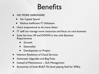 Beneﬁts
•   NO MORE HARDWARE
    •  No Capital Spend
    •  Reduce Inefﬁcient IT Utilisation
•   Users empowered to do more, faster.
•   IT staff can manage more resources and focus on core business
•   Scale Services UP and DOWN in line with Business
    Requirements
        •  Growth
        •  Seasonality
        •  Development or Project
•   Inherent Resiliency of Cloud Services
•   Automatic Upgrades and Bug Fixes
•   Instead of Maintenance -- SLA Management
•   Economies of Scale BUILT IN (level playing ﬁeld for SMEs)
 