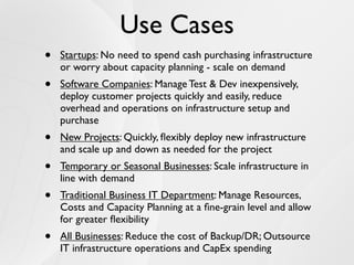 Use Cases
•   Startups: No need to spend cash purchasing infrastructure
    or worry about capacity planning - scale on demand
•   Software Companies: Manage Test & Dev inexpensively,
    deploy customer projects quickly and easily, reduce
    overhead and operations on infrastructure setup and
    purchase
•   New Projects: Quickly, ﬂexibly deploy new infrastructure
    and scale up and down as needed for the project
•   Temporary or Seasonal Businesses: Scale infrastructure in
    line with demand
•   Traditional Business IT Department: Manage Resources,
    Costs and Capacity Planning at a ﬁne-grain level and allow
    for greater ﬂexibility
•   All Businesses: Reduce the cost of Backup/DR; Outsource
    IT infrastructure operations and CapEx spending
 