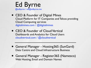 Ed Byrne
    @edbyrne / ed@edbyrne.me


•   CEO & Founder of Digital Mines
    Cloud Platform for IT Companies and Telcos providing
    Cloud Computing services
    digitalmines.com / @digitalmines

•   CEO & Founder of Cloud Vertical
    Dashboards and Analytics for Cloud Users
    cloudvertical.com / @cloudvertical


•   General Manager - Hosting365 (SunGard)
    Data Centre and Cloud Infrastructure Business

•   General Manager - Register365 (Namesco)
    Web Hosting, Email and Domain Names
 