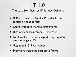 IT 1.0
    The Last 20+ Years of IT Service Delivery

•   IT Department or Service Provider is the
    central point of control

•   Capital Intensive (hardware/software)

•   High ongoing maintenance (time/cost)

•   Purchased for theoretical peak usage, realistic
    average usage <15%

•   Upgraded in 3-5 year cycles

•   Everything inside the corporate ﬁrewall
 