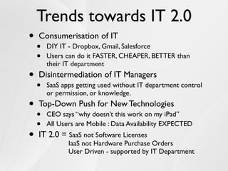 Trends towards IT 2.0
•   Consumerisation of IT
    •   DIY IT - Dropbox, Gmail, Salesforce
    •   Users can do it FASTER, CHEAPER, BETTER than
        their IT department
•   Disintermediation of IT Managers
    •   SaaS apps getting used without IT department control
        or permission, or knowledge.
•   Top-Down Push for New Technologies
    •   CEO says “why doesn’t this work on my iPad”
    •   All Users are Mobile : Data Availability EXPECTED
•   IT 2.0 = SaaS not Software Licenses
               IaaS not Hardware Purchase Orders
               User Driven - supported by IT Department
 