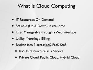 What is Cloud Computing

•   IT Resources On-Demand

•   Scalable (Up & Down) in real-time

•   User Manageable through a Web Interface

•   Utility Metering / Billing

•   Broken into 3 areas: IaaS, PaaS, SaaS

    •   IaaS: Infrastructure as a Service

    •   Private Cloud, Public Cloud, Hybrid Cloud
 