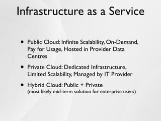 Infrastructure as a Service

•   Public Cloud: Inﬁnite Scalability, On-Demand,
    Pay for Usage, Hosted in Provider Data
    Centres

•   Private Cloud: Dedicated Infrastructure,
    Limited Scalability, Managed by IT Provider

•   Hybrid Cloud: Public + Private
    (most likely mid-term solution for enterprise users)
 