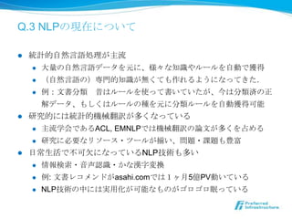 Q.3 NLPの現在について

l  統計的⾃自然⾔言語処理理が主流流
     l  ⼤大量量の⾃自然⾔言語データを元に、様々な知識識やルールを⾃自動で獲得

     l  （⾃自然⾔言語の）専⾨門的知識識が無くても作れるようになってきた．

     l  例例：⽂文書分類 　昔はルールを使って書いていたが、今は分類済の正

         解データ、もしくはルールの種を元に分類ルールを⾃自動獲得可能
l  研究的には統計的機械翻訳が多くなっている
     l  主流流学会であるACL, EMNLPでは機械翻訳の論論⽂文が多くを占める

     l  研究に必要なリソース・ツールが揃い、問題・課題も豊富

l  ⽇日常⽣生活で不不可⽋欠になっているNLP技術も多い
     l  情報検索索・⾳音声認識識・かな漢字変換

      l    例例: ⽂文書レコメンドがasahi.comでは１ヶ⽉月5億PV動いている
      l    NLP技術の中には実⽤用化が可能なものがゴロゴロ眠っている
 