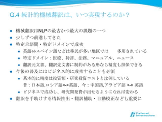 Q.4 統計的機械翻訳は、いつ実現するのか？

l  機械翻訳はNLPの最古かつ最⼤大の課題の⼀一つ
l  少しずつ前進してきた
l  特定⾔言語間・特定ドメインで成功
    l  英語⇔スペイン語などは移⺠民が多い地区では既に多⽤用されている

    l  特定ドメイン：医療療、特許、法務、マニュアル、ニュース

    l  翻訳元⽂文書、翻訳先⽂文書に制約がある形なら精度度も担保できる

l  今後の普及にはビジネス的に成功することも必須
    l  基本的に精度度は投資額・研究投資コストと⽐比例例している

        昔：⽇日本語,ロシア語<->英語、今：中国語,アラビア語  <-> 英語
    l  ビジネスで成功し、研究開発費が出せるようになれば変わる

l    翻訳を⼿手助けする情報抽出・翻訳補助・⾃自動校正なども重要に
 