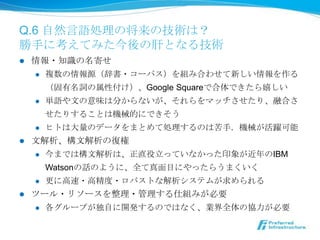 Q.6 ⾃自然⾔言語処理理の将来の技術は？
勝⼿手に考えてみた今後の肝となる技術
l  情報・知識識の名寄せ
     l  複数の情報源（辞書・コーパス）を組み合わせて新しい情報を作る

         （固有名詞の属性付け）、Google Squareで合体できたら嬉しい
     l  単語や⽂文の意味は分からないが、それらをマッチさせたり、融合さ

         せたりすることは機械的にできそう
     l  ヒトは⼤大量量のデータをまとめて処理理するのは苦⼿手．機械が活躍可能

l  ⽂文解析、構⽂文解析の復復権
     l  今までは構⽂文解析は、正直役⽴立立っていなかった印象が近年年のIBM

         Watsonの話のように、全て真⾯面⽬目にやったらうまくいく
     l  更更に⾼高速・⾼高精度度・ロバストな解析システムが求められる

l    ツール・リソースを整理理・管理理する仕組みが必要
      l  各グループが独⾃自に開発するのではなく、業界全体の協⼒力力が必要
 