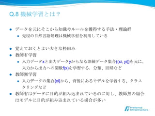 Q.8 機械学習とは？

l    データを元にそこから知識識やルールを獲得する⼿手法・理理論論群
      l  先程の⾃自然⾔言語処理理は機械学習を利利⽤用している



l  覚えておくとよい⼤大きな枠組み
l  教師有学習
    l  ⼊入⼒力力データxと出⼒力力データyからなる訓練データ集合{(xi, yi)}を元に、

        ⼊入⼒力力から出⼒力力への関数f(x)を学習する．分類、回帰など
l  教師無学習
    l  ⼊入⼒力力データの集合{xi}から、背後にあるモデルを学習する、クラス

        タリングなど
l    教師有はデータに⽬目的が組み込まれているのに対し、教師無の場合
      はモデルに⽬目的が組み込まれている場合が多い
 