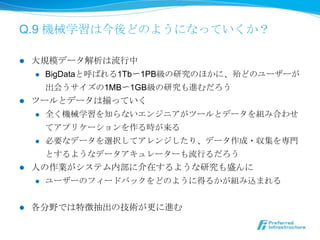 Q.9 機械学習は今後どのようになっていくか？

l  ⼤大規模データ解析は流流⾏行行中
     l  BigDataと呼ばれる1Tb〜～1PB級の研究のほかに、殆どのユーザー

         が出会うサイズの1MB〜～1GB級の研究も進むだろう
l  ツールとデータは揃っていく
     l  全く機械学習を知らないエンジニアがツールとデータを組み合わせ

         てアプリケーションを作る時が来る
     l  必要なデータを選択してアレンジしたり、データ作成・収集を専⾨門

         とするようなデータアキュレーターも流流⾏行行るだろう
l  ⼈人の作業がシステム内部に介在するような研究も盛んに
     l  ユーザーのフィードバックをどのように得るかが組み込まれる



l    各分野では特徴抽出の技術が更更に進む
 