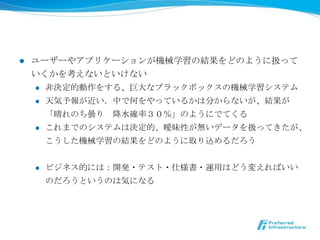 l    ユーザーやアプリケーションが機械学習の結果をどのように扱って
      いくかを考えないといけない
      l  ⾮非決定的動作をする、巨⼤大なブラックボックスの機械学習システム

      l  天気予報が近い．中で何をやっているかは分からないが、結果が

          「晴れのち曇り 　降降⽔水確率率率３０％」のようにでてくる
      l  これまでのシステムは決定的、曖昧性が無いデータを扱ってきたが、

          こうした機械学習の結果をどのように取り込めるだろう


      l    ビジネス的には：開発・テスト・仕様書・運⽤用はどう変えればいい
            のだろうというのは気になる
 