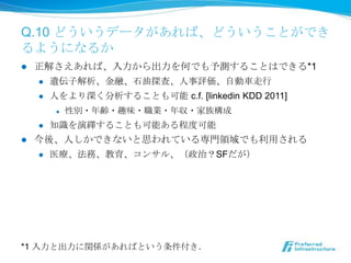 Q.10 どういうデータがあれば、どういうことがで
きるようになるか
l    正解さえあれば、⼊入⼒力力から出⼒力力を何でも予測することはできる*1
      l  遺伝⼦子解析、⾦金金融、⽯石油探査、⼈人事評価、⾃自動⾞車車⾛走⾏行行

      l  ⼈人をより深く分析することも可能 c.f. [linkedin KDD 2011]

            l    性別・年年齢・趣味・職業・年年収・家族構成
      l    知識識を演繹することも可能ある程度度可能
l    今後、⼈人しかできないと思われている専⾨門領領域でも利利⽤用される
      l  医療療、法務、教育、コンサル、（政治？SFだが）




*1 ⼊入⼒力力と出⼒力力に関係があればという条件付き．
 