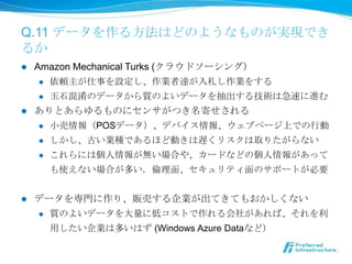 Q.11 データを作る⽅方法はどのようなものが実現で
きるか
l  Amazon Mechanical Turks (クラウドソーシング）
     l  依頼主が仕事を設定し、作業者達が⼊入札し作業をする

     l  ⽟玉⽯石混淆のデータから質のよいデータを抽出する技術は急速に進む

l  ありとあらゆるものにセンサがつき名寄せされる
     l  ⼩小売情報（POSデータ）、デバイス情報、ウェブページ上での⾏行行動

     l  しかし、古い業種であるほど動きは遅くリスクは取りたがらない

     l  これらには個⼈人情報が無い場合や、カードなどの個⼈人情報があって

         も使えない場合が多い．倫倫理理⾯面、セキュリティ⾯面のサポートが必要


l    データを専⾨門に作り、販売する企業が出てきてもおかしくない
      l    質のよいデータを⼤大量量に低コストで作れる会社があれば、それを利利
            ⽤用したい企業は多いはず (Windows Azure Dataなど）
 