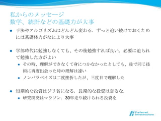 私からのメッセージ
数学、統計などの基礎⼒力力が⼤大事
l    ⼿手法やアルゴリズムはどんどん変わる．ずっと追い続けておくため
      には基礎体⼒力力がなにより⼤大事


l    学部時代に勉強しなくても、その後勉強すれば良良い。必要に迫られ
      て勉強した⽅方がよい
      l  その時、理理解ができなくて⾝身につかなかったとしても、後で同じ技

          術に再度度出会った時の理理解は速い
      l  ノンパラベイズは⼆二度度挫折したが、三度度⽬目で理理解した



l    短期的な投資はジリ貧になる．⻑⾧長期的な投資は怠るな．
      l    研究開発はマラソン．30年年⾛走り続けられる投資を
 