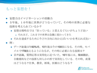 もっと妄想を！

l  妄想⼒力力はイマジネーションの原動⼒力力
l  ５年年後、１０年年後に世界がどうなっていて、その時の世界に必要な
    技術を考えられているか？
    l  妄想は現時点では「狂っている」と思えるぐらいがちょうど良良い

            l    それほど、これまでの世界は急激に変わってきた
      l    それを達成するために今どの⽅方向に向かえばいいかを考えれば良良い
l    例例：
       l  データ総量量は年年60%増、10年年後は今の100倍になる．その時、モ

           バイルで1TB扱えるようになるが、その時に必要になる技術は？
       l  ⾳音声認識識、質問応答は実⽤用化に近づいた。10年年後には、機械翻訳、

            ⾃自動要約などの技術も何らかの形で実⽤用化している．その時、産業
            はどうなる？仕事、教育、娯楽、医療療はどうなる？
 