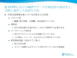 Q.15 PFIにおけるNLPやデータ圧縮技術の適⽤用先と、
実際に適⽤用した技術や⼿手法
l    ⾃自然⾔言語情報を扱っているお客さんは全部
       l  メディア系

            l    NHK, 朝⽇日新聞、⽇日経BP、商品検索索サイトなど
      l    業務系
            l    社内⽂文書は膨⼤大な量量があり、それらを整理理する必要がある
      l    マーケティング分析系
            l    世の中でどういったものが話題になっているか
            l    この商品、ニュース、⼈人はどのように問われているか
      l    研究開発業務（実はすごく多い）
            l    殆どが⾮非公開
            l    どういう業種の⼈人がどういう⽬目的でやっているか全部秘密
 