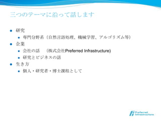 三つのテーマに沿って話します

l  研究
     l  専⾨門分野系（⾃自然⾔言語処理理、機械学習、アルゴリズム等）

l  企業
     l  会社の話 　（株式会社Preferred Infrastructure)

     l  研究とビジネスの話

l  ⽣生き⽅方
     l  個⼈人・研究者・博⼠士課程として
 