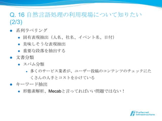 Q. 16 ⾃自然⾔言語処理理の利利⽤用現場について知りたい
(2/3)
l  系列列ラベリング
     l  固有表現抽出（⼈人名、社名、イベント名、⽇日付）

     l  美味しそうな表現抽出

     l  重要な段落落を抽出する

l  ⽂文書分類
     l  スパム分類

        l    多くのサービス業者が、ユーザー投稿のコンテンツのチェックにた
              くさんの⼈人⼿手とコストをかけている
l    キーワード抽出
      l  形態素解析、Mecabと⾔言ってればいい問題ではない！
 