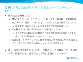 Q16. ⾃自然⾔言語処理理の利利⽤用現場について知りたい
(3/3)
l    社内⽂文書を整理理したい
      l  PFIのような⼩小さい会社でも、⼀一⽇日数⼗十⽂文書（議事録、提案書仕様

          書、メール、契約、⽇日報、など）は年年間1万⽂文書は作成されている
            l    関連⽂文書（論論⽂文とか）、お客様情報などを含めればもっと
      l    何も探せない。誰に聞いたらいいかも分からない。
            l    このお客様に製品のこの機能の利利⽤用事例例を説明した資料料を半年年前
                  使った覚えがあるが、あれはどこに・・
      l    ⽂文書分類、クラスタリング、優先度度検索索、情報抽出、何でも使える
            はず。真に使える社内検索索エンジンはまだ存在しない


l    注：「教師付分類を使えばよい」ではなく、その教師付データの作
      り⽅方、問題の定義、運⽤用なども⾮非常に重要なファクター
 