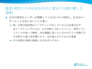 Q.21 研究とその応⽤用を社会に還元する際の難しさ  
(2/3)
l    ⾃自分の研究をユーザーが理理解してくれないのと同時に、⾃自分がユー
      ザーのことを知らないことが多い
       l  例例：⾃自然⾔言語処理理はマーケティングをしている⼈人が必要なはず

           ⇒マーケティングの⼈人は、どの分野にどれくらいいて、普段どうい
           うツールを使って解析、何を課題に思っているのだろう？実際にそ
           の分野の⼈人達に話を聞いたり、本を読んだりするのが重要
       l  その分野を真剣に勉強しなければいけない。
 
