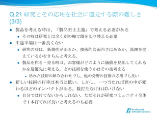Q.21 研究とその応⽤用を社会に還元する際の難しさ
(3/3)
l  製品を考える時は、「製品⾄至上主義」で考える必要がある
    l  その時は研究とは全く別の軸で頭を切切り替える必要

l  中途半端は⼀一番良良くない
    l  研究の時は、新規性があるか、技術的な⾯面⽩白さはあるか、真理理を捉

        えているかをきちんと考える．
    l  製品を作る・売る時は、お客様がどのように価値を⾒見見出してくれる

        かを最優先に考える。どの技術を使うかはその後考える
            l    枯れた技術の組み合わせでも、他の分野の技術の応⽤用でも良良い
l    新しい技術の打率率率は本当に低い．しかし、⼀一つ当たれば世の中が変
      わるほどのインパクトがある。数打たなければいけない
      l    ⾃自分では打てないかもしれない．ただそれが研究コミュニティ全体
            で１本打てれば良良いと考えるのも必要
 