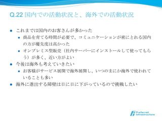 Q.22 国内での活動状況と、海外での活動状況

l  これまでは国内のお客さんが多かった
    l  商品を育てる時間が必要で、コミュニケーションが密にとれる国内

        の⽅方が優先度度は⾼高かった
    l  オンプレミス型販売（社内サーバーにインストールして使ってもら

        う）が多く、近い⽅方がよい
l  今後は海外も考えていきたい
    l  お客様がサービス展開で海外展開し、いつのまにか海外で使われて

        いることも多い
l  海外に進出する障壁は⽇日に⽇日に下がっているので挑戦したい
 