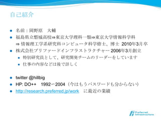 ⾃自⼰己紹介

l  名前：岡野原 　⼤大輔
l  福島県⽴立立磐城⾼高校⇒東京⼤大学理理科⼀一類⇒東京⼤大学情報科学科
    ⇒ 情報理理⼯工学系研究科コンピュータ科学修⼠士、博⼠士 2010年年3⽉月卒
l  株式会社プリファードインフラストラクチャー 2006年年3⽉月創⽴立立
    l  特別研究員として、研究開発チームのリーダーをしています

    l  仕事の内容などは後で詳しく



l  twitter @hillbig
l  HP: DO++ 　1992〜～2004（今はもうパスワードも分からない）
l  http://research.preferred.jp/work 　に最近の業績
 